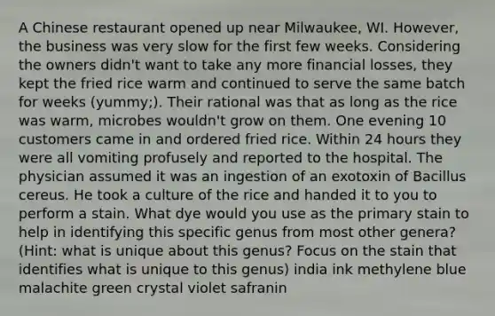 A Chinese restaurant opened up near Milwaukee, WI. However, the business was very slow for the first few weeks. Considering the owners didn't want to take any more financial losses, they kept the fried rice warm and continued to serve the same batch for weeks (yummy;). Their rational was that as long as the rice was warm, microbes wouldn't grow on them. One evening 10 customers came in and ordered fried rice. Within 24 hours they were all vomiting profusely and reported to the hospital. The physician assumed it was an ingestion of an exotoxin of Bacillus cereus. He took a culture of the rice and handed it to you to perform a stain. What dye would you use as the primary stain to help in identifying this specific genus from most other genera? (Hint: what is unique about this genus? Focus on the stain that identifies what is unique to this genus) india ink methylene blue malachite green crystal violet safranin