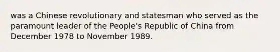 was a Chinese revolutionary and statesman who served as the paramount leader of the People's Republic of China from December 1978 to November 1989.