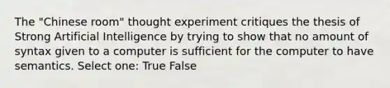 The "Chinese room" thought experiment critiques the thesis of Strong Artificial Intelligence by trying to show that no amount of syntax given to a computer is sufficient for the computer to have semantics. Select one: True False