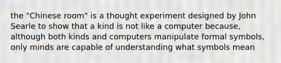 the "Chinese room" is a thought experiment designed by John Searle to show that a kind is not like a computer because, although both kinds and computers manipulate formal symbols, only minds are capable of understanding what symbols mean