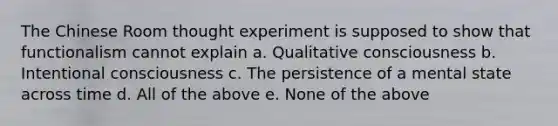 The Chinese Room thought experiment is supposed to show that functionalism cannot explain a. Qualitative consciousness b. Intentional consciousness c. The persistence of a mental state across time d. All of the above e. None of the above