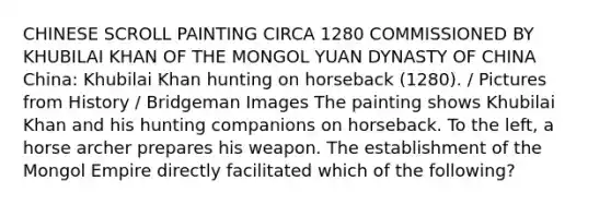 CHINESE SCROLL PAINTING CIRCA 1280 COMMISSIONED BY KHUBILAI KHAN OF THE MONGOL YUAN DYNASTY OF CHINA China: Khubilai Khan hunting on horseback (1280). / Pictures from History / Bridgeman Images The painting shows Khubilai Khan and his hunting companions on horseback. To the left, a horse archer prepares his weapon. The establishment of the Mongol Empire directly facilitated which of the following?