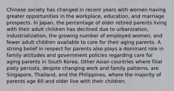 Chinese society has changed in recent years with women having greater opportunities in the workplace, education, and marriage prospects. In Japan, the percentage of older retired parents living with their adult children has declined due to urbanization, industrialization, the growing number of employed women, and fewer adult children available to care for their aging parents. A strong belief in respect for parents also plays a dominant role in family attitudes and government policies regarding care for aging parents in South Korea. Other Asian countries where filial piety persists, despite changing work and family patterns, are Singapore, Thailand, and the Philippines, where the majority of parents age 60 and older live with their children.