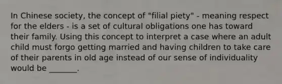 In Chinese society, the concept of "filial piety" - meaning respect for the elders - is a set of cultural obligations one has toward their family. Using this concept to interpret a case where an adult child must forgo getting married and having children to take care of their parents in old age instead of our sense of individuality would be _______.