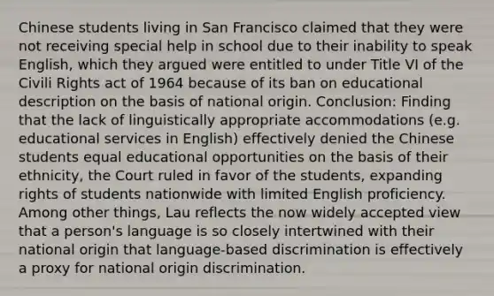 Chinese students living in San Francisco claimed that they were not receiving special help in school due to their inability to speak English, which they argued were entitled to under Title VI of the Civili Rights act of 1964 because of its ban on educational description on the basis of national origin. Conclusion: Finding that the lack of linguistically appropriate accommodations (e.g. educational services in English) effectively denied the Chinese students equal educational opportunities on the basis of their ethnicity, the Court ruled in favor of the students, expanding rights of students nationwide with limited English proficiency. Among other things, Lau reflects the now widely accepted view that a person's language is so closely intertwined with their national origin that language-based discrimination is effectively a proxy for national origin discrimination.