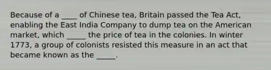 Because of a ____ of Chinese tea, Britain passed the Tea Act, enabling the East India Company to dump tea on the American market, which _____ the price of tea in the colonies. In winter 1773, a group of colonists resisted this measure in an act that became known as the _____.