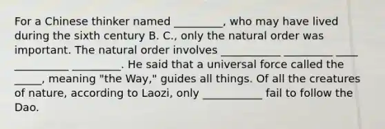 For a Chinese thinker named _________, who may have lived during the sixth century B. C., only the natural order was important. The natural order involves ___________ _________ ____ __________ _________. He said that a universal force called the _____, meaning "the Way," guides all things. Of all the creatures of nature, according to Laozi, only ___________ fail to follow the Dao.