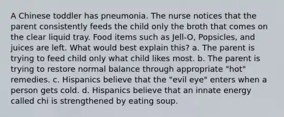 A Chinese toddler has pneumonia. The nurse notices that the parent consistently feeds the child only the broth that comes on the clear liquid tray. Food items such as Jell-O, Popsicles, and juices are left. What would best explain this? a. The parent is trying to feed child only what child likes most. b. The parent is trying to restore normal balance through appropriate "hot" remedies. c. Hispanics believe that the "evil eye" enters when a person gets cold. d. Hispanics believe that an innate energy called chi is strengthened by eating soup.