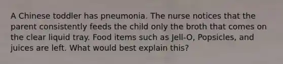 A Chinese toddler has pneumonia. The nurse notices that the parent consistently feeds the child only the broth that comes on the clear liquid tray. Food items such as Jell-O, Popsicles, and juices are left. What would best explain this?