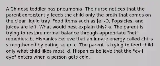 A Chinese toddler has pneumonia. The nurse notices that the parent consistently feeds the child only the broth that comes on the clear liquid tray. Food items such as Jell-O, Popsicles, and juices are left. What would best explain this? a. The parent is trying to restore normal balance through appropriate "hot" remedies. b. Hispanics believe that an innate energy called chi is strengthened by eating soup. c. The parent is trying to feed child only what child likes most. d. Hispanics believe that the "evil eye" enters when a person gets cold.