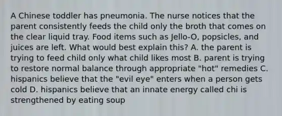 A Chinese toddler has pneumonia. The nurse notices that the parent consistently feeds the child only the broth that comes on the clear liquid tray. Food items such as Jello-O, popsicles, and juices are left. What would best explain this? A. the parent is trying to feed child only what child likes most B. parent is trying to restore normal balance through appropriate "hot" remedies C. hispanics believe that the "evil eye" enters when a person gets cold D. hispanics believe that an innate energy called chi is strengthened by eating soup