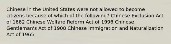 Chinese in the United States were not allowed to become citizens because of which of the following? Chinese Exclusion Act of 1882 Chinese Welfare Reform Act of 1996 Chinese Gentleman's Act of 1908 Chinese Immigration and Naturalization Act of 1965