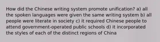 How did the Chinese writing system promote unification? a) all the spoken languages were given the same writing system b) all people were literate in society c) it required Chinese people to attend government-operated public schools d) it incorporated the styles of each of the distinct regions of China