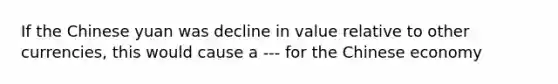 If the Chinese yuan was decline in value relative to other currencies, this would cause a --- for the Chinese economy