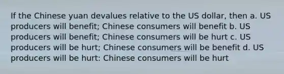 If the Chinese yuan devalues relative to the US dollar, then a. US producers will benefit; Chinese consumers will benefit b. US producers will benefit; Chinese consumers will be hurt c. US producers will be hurt; Chinese consumers will be benefit d. US producers will be hurt: Chinese consumers will be hurt