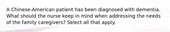 A Chinese-American patient has been diagnosed with dementia. What should the nurse keep in mind when addressing the needs of the family caregivers? Select all that apply.