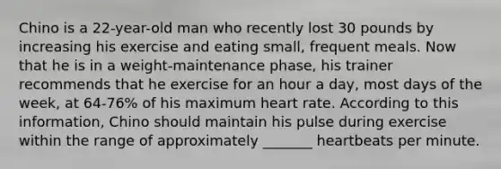 Chino is a 22-year-old man who recently lost 30 pounds by increasing his exercise and eating small, frequent meals. Now that he is in a weight-maintenance phase, his trainer recommends that he exercise for an hour a day, most days of the week, at 64-76% of his maximum heart rate. According to this information, Chino should maintain his pulse during exercise within the range of approximately _______ heartbeats per minute.