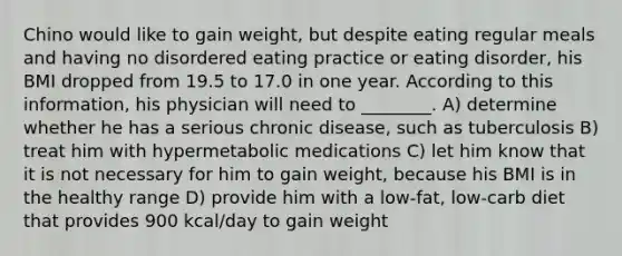 Chino would like to gain weight, but despite eating regular meals and having no disordered eating practice or eating disorder, his BMI dropped from 19.5 to 17.0 in one year. According to this information, his physician will need to ________. A) determine whether he has a serious chronic disease, such as tuberculosis B) treat him with hypermetabolic medications C) let him know that it is not necessary for him to gain weight, because his BMI is in the healthy range D) provide him with a low-fat, low-carb diet that provides 900 kcal/day to gain weight