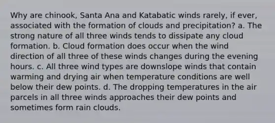 Why are chinook, Santa Ana and Katabatic winds rarely, if ever, associated with the formation of clouds and precipitation? a. The strong nature of all three winds tends to dissipate any cloud formation. b. Cloud formation does occur when the wind direction of all three of these winds changes during the evening hours. c. All three wind types are downslope winds that contain warming and drying air when temperature conditions are well below their dew points. d. The dropping temperatures in the air parcels in all three winds approaches their dew points and sometimes form rain clouds.