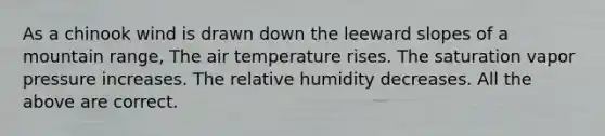 As a chinook wind is drawn down the leeward slopes of a mountain range, The air temperature rises. The saturation vapor pressure increases. The relative humidity decreases. All the above are correct.