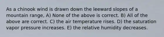 As a chinook wind is drawn down the leeward slopes of a mountain range, A) None of the above is correct. B) All of the above are correct. C) the air temperature rises. D) the saturation vapor pressure increases. E) the relative humidity decreases.