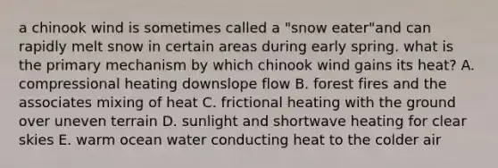 a chinook wind is sometimes called a "snow eater"and can rapidly melt snow in certain areas during early spring. what is the primary mechanism by which chinook wind gains its heat? A. compressional heating downslope flow B. forest fires and the associates mixing of heat C. frictional heating with the ground over uneven terrain D. sunlight and shortwave heating for clear skies E. warm ocean water conducting heat to the colder air