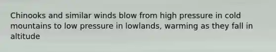 Chinooks and similar winds blow from high pressure in cold mountains to low pressure in lowlands, warming as they fall in altitude