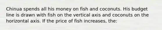 Chinua spends all his money on fish and coconuts. His budget line is drawn with fish on the vertical axis and coconuts on the horizontal axis. If the price of fish increases, the: