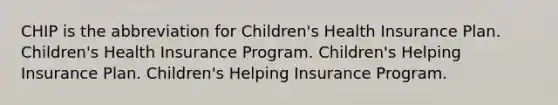 CHIP is the abbreviation for Children's Health Insurance Plan. Children's Health Insurance Program. Children's Helping Insurance Plan. Children's Helping Insurance Program.