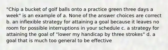 "Chip a bucket of golf balls onto a practice green three days a week" is an example of a. None of the answer choices are correct b. an inflexible strategy for attaining a goal because it leaves no room for possible interruptions in your schedule c. a strategy for attaining the goal of "lower my handicap by three strokes" d. a goal that is much too general to be effective