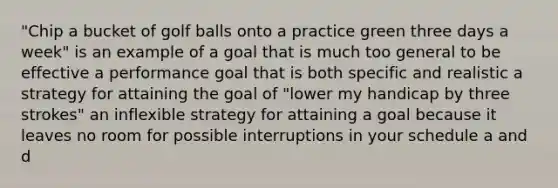 "Chip a bucket of golf balls onto a practice green three days a week" is an example of a goal that is much too general to be effective a performance goal that is both specific and realistic a strategy for attaining the goal of "lower my handicap by three strokes" an inflexible strategy for attaining a goal because it leaves no room for possible interruptions in your schedule a and d