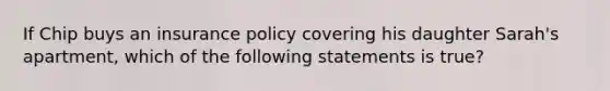 If Chip buys an insurance policy covering his daughter Sarah's apartment, which of the following statements is true?