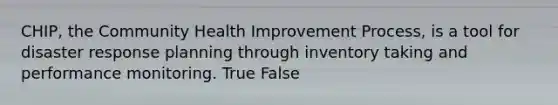 CHIP, the Community Health Improvement Process, is a tool for disaster response planning through inventory taking and performance monitoring. True False