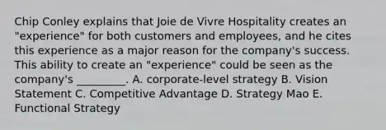 Chip Conley explains that Joie de Vivre Hospitality creates an​ "experience" for both customers and​ employees, and he cites this experience as a major reason for the​ company's success. This ability to create an​ "experience" could be seen as the​ company's _________. A. corporate-level strategy B. Vision Statement C. Competitive Advantage D. Strategy Mao E. Functional Strategy