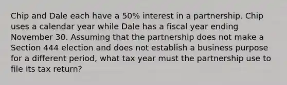 Chip and Dale each have a 50% interest in a partnership. Chip uses a calendar year while Dale has a fiscal year ending November 30. Assuming that the partnership does not make a Section 444 election and does not establish a business purpose for a different period, what tax year must the partnership use to file its tax return?