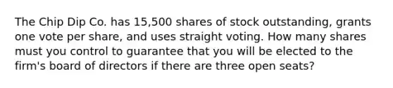 The Chip Dip Co. has 15,500 shares of stock outstanding, grants one vote per share, and uses straight voting. How many shares must you control to guarantee that you will be elected to the firm's board of directors if there are three open seats?