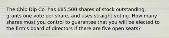 The Chip Dip Co. has 685,500 shares of stock outstanding, grants one vote per share, and uses straight voting. How many shares must you control to guarantee that you will be elected to the firm's board of directors if there are five open seats?