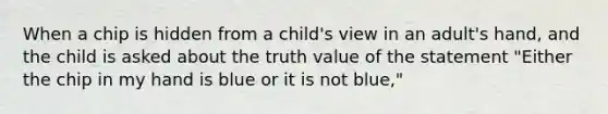 When a chip is hidden from a child's view in an adult's hand, and the child is asked about the truth value of the statement "Either the chip in my hand is blue or it is not blue,"