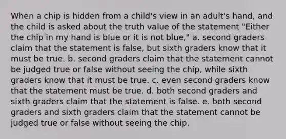 When a chip is hidden from a child's view in an adult's hand, and the child is asked about the truth value of the statement "Either the chip in my hand is blue or it is not blue," a. second graders claim that the statement is false, but sixth graders know that it must be true. b. second graders claim that the statement cannot be judged true or false without seeing the chip, while sixth graders know that it must be true. c. even second graders know that the statement must be true. d. both second graders and sixth graders claim that the statement is false. e. both second graders and sixth graders claim that the statement cannot be judged true or false without seeing the chip.