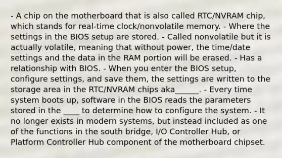 - A chip on the motherboard that is also called RTC/NVRAM chip, which stands for real-time clock/nonvolatile memory. - Where the settings in the BIOS setup are stored. - Called nonvolatile but it is actually volatile, meaning that without power, the time/date settings and the data in the RAM portion will be erased. - Has a relationship with BIOS. - When you enter the BIOS setup, configure settings, and save them, the settings are written to the storage area in the RTC/NVRAM chips aka______. - Every time system boots up, software in the BIOS reads the parameters stored in the ____ to determine how to configure the system. - It no longer exists in modern systems, but instead included as one of the functions in the south bridge, I/O Controller Hub, or Platform Controller Hub component of the motherboard chipset.