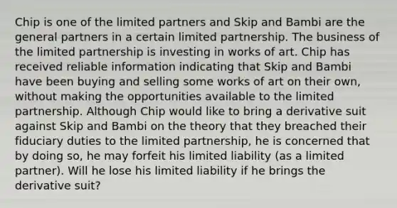 Chip is one of the limited partners and Skip and Bambi are the general partners in a certain limited partnership. The business of the limited partnership is investing in works of art. Chip has received reliable information indicating that Skip and Bambi have been buying and selling some works of art on their own, without making the opportunities available to the limited partnership. Although Chip would like to bring a derivative suit against Skip and Bambi on the theory that they breached their fiduciary duties to the limited partnership, he is concerned that by doing so, he may forfeit his limited liability (as a limited partner). Will he lose his limited liability if he brings the derivative suit?