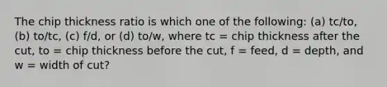 The chip thickness ratio is which one of the following: (a) tc/to, (b) to/tc, (c) f/d, or (d) to/w, where tc = chip thickness after the cut, to = chip thickness before the cut, f = feed, d = depth, and w = width of cut?