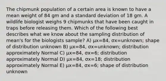 The chipmunk population of a certain area is known to have a mean weight of 84 gm and a standard deviation of 18 gm. A wildlife biologist weighs 9 chipmunks that have been caught in traps before releasing them. Which of the following best describes what we know about the sampling distribution of mean's for the biologists sample? A) μx=84, σx=unknown; shape of distribution unknown B) μx=84, σx=unknown; distribution approximately Normal C) μx=84, σx=6; distribution approximately Normal D) μx=84, σx=18; distribution approximately Normal E) μx=84, σx=6; shape of distribution unknown