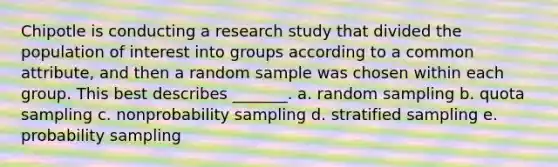 Chipotle is conducting a research study that divided the population of interest into groups according to a common attribute, and then a random sample was chosen within each group. This best describes _______. a. random sampling b. quota sampling c. nonprobability sampling d. stratified sampling e. probability sampling