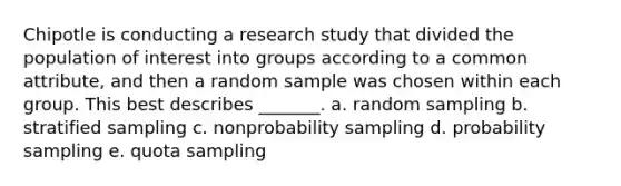 Chipotle is conducting a research study that divided the population of interest into groups according to a common attribute, and then a random sample was chosen within each group. This best describes _______. a. random sampling b. stratified sampling c. nonprobability sampling d. probability sampling e. quota sampling