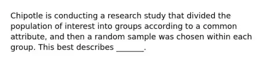 Chipotle is conducting a research study that divided the population of interest into groups according to a common attribute, and then a random sample was chosen within each group. This best describes _______.