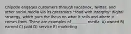 Chipotle engages customers through Facebook, Twitter, and other social media via its grassroots "Food with Integrity" digital strategy, which puts the focus on what it sells and where it comes from. These are examples of ________ media. A) owned B) earned C) paid D) service E) marketing