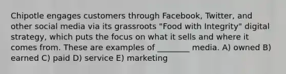 Chipotle engages customers through Facebook, Twitter, and other social media via its grassroots "Food with Integrity" digital strategy, which puts the focus on what it sells and where it comes from. These are examples of ________ media. A) owned B) earned C) paid D) service E) marketing