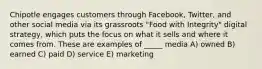 Chipotle engages customers through Facebook, Twitter, and other social media via its grassroots "Food with Integrity" digital strategy, which puts the focus on what it sells and where it comes from. These are examples of _____ media A) owned B) earned C) paid D) service E) marketing