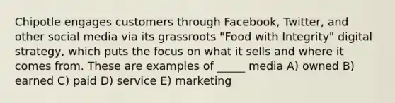 Chipotle engages customers through Facebook, Twitter, and other social media via its grassroots "Food with Integrity" digital strategy, which puts the focus on what it sells and where it comes from. These are examples of _____ media A) owned B) earned C) paid D) service E) marketing